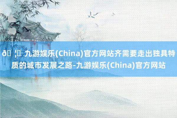 🦄九游娱乐(China)官方网站齐需要走出独具特质的城市发展之路-九游娱乐(China)官方网站