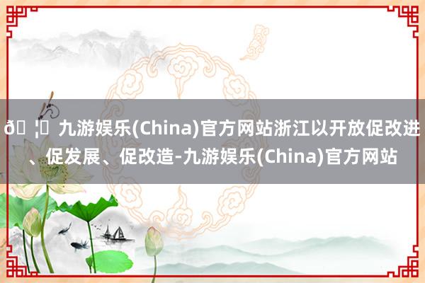 🦄九游娱乐(China)官方网站浙江以开放促改进、促发展、促改造-九游娱乐(China)官方网站