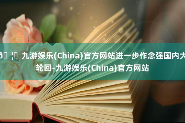🦄九游娱乐(China)官方网站进一步作念强国内大轮回-九游娱乐(China)官方网站