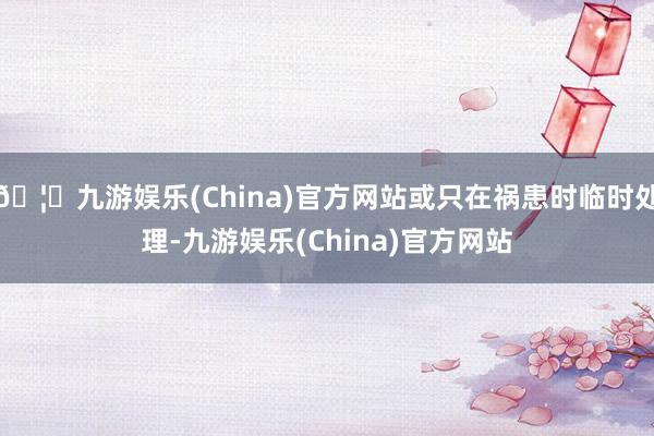 🦄九游娱乐(China)官方网站或只在祸患时临时处理-九游娱乐(China)官方网站