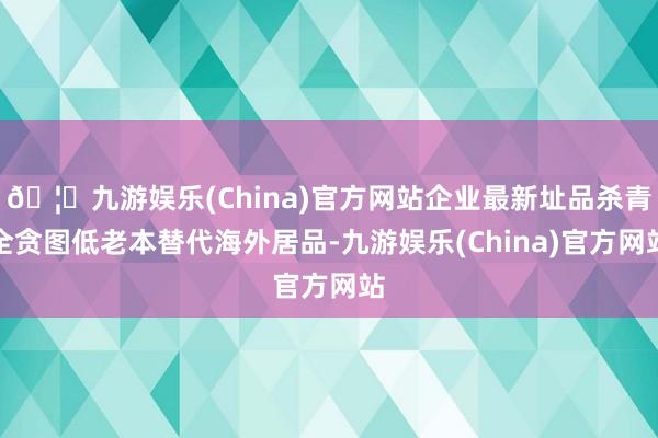 🦄九游娱乐(China)官方网站企业最新址品杀青全贪图低老本替代海外居品-九游娱乐(China)官方网站