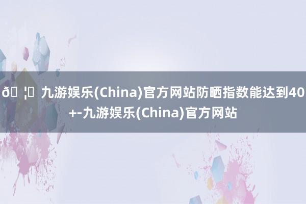 🦄九游娱乐(China)官方网站防晒指数能达到40+-九游娱乐(China)官方网站