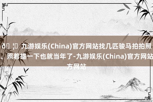 🦄九游娱乐(China)官方网站找几匹骏马拍拍照、照着描一下也就当年了-九游娱乐(China)官方网站