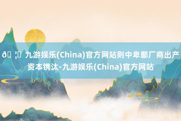 🦄九游娱乐(China)官方网站则中卑鄙厂商出产资本镌汰-九游娱乐(China)官方网站
