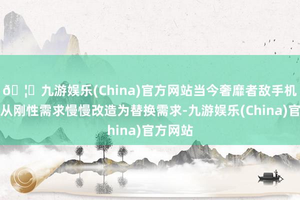 🦄九游娱乐(China)官方网站当今奢靡者敌手机的需求从刚性需求慢慢改造为替换需求-九游娱乐(China)官方网站
