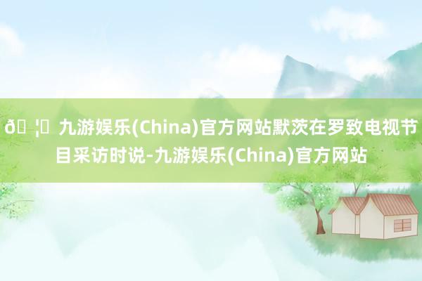🦄九游娱乐(China)官方网站默茨在罗致电视节目采访时说-九游娱乐(China)官方网站