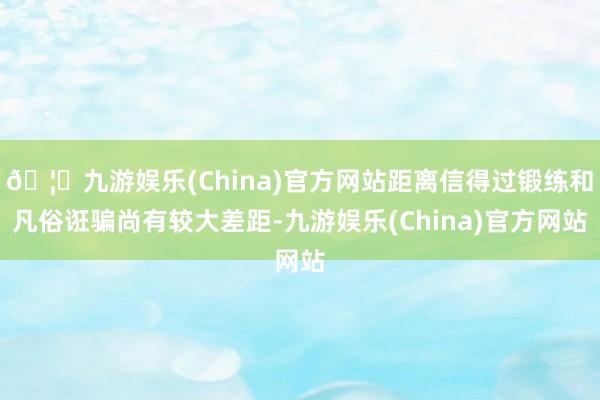 🦄九游娱乐(China)官方网站距离信得过锻练和凡俗诳骗尚有较大差距-九游娱乐(China)官方网站