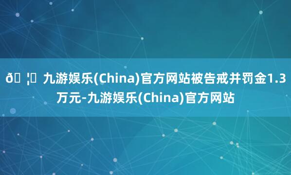 🦄九游娱乐(China)官方网站被告戒并罚金1.3万元-九游娱乐(China)官方网站