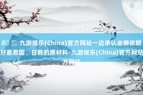 🦄九游娱乐(China)官方网站一边承认坐褥依赖好意思国、日韩的原材料-九游娱乐(China)官方网站