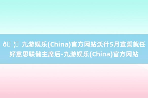 🦄九游娱乐(China)官方网站沃什5月宣誓就任好意思联储主席后-九游娱乐(China)官方网站