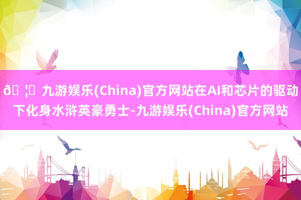 🦄九游娱乐(China)官方网站在AI和芯片的驱动下化身水浒英豪勇士-九游娱乐(China)官方网站