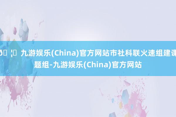 🦄九游娱乐(China)官方网站市社科联火速组建课题组-九游娱乐(China)官方网站