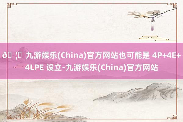 🦄九游娱乐(China)官方网站也可能是 4P+4E+4LPE 设立-九游娱乐(China)官方网站