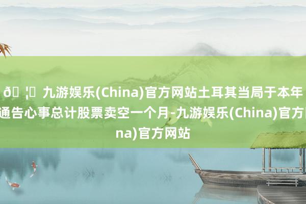 🦄九游娱乐(China)官方网站土耳其当局于本年3月通告心事总计股票卖空一个月-九游娱乐(China)官方网站