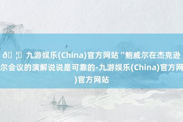 🦄九游娱乐(China)官方网站“鲍威尔在杰克逊霍尔会议的演解说说是可靠的-九游娱乐(China)官方网站