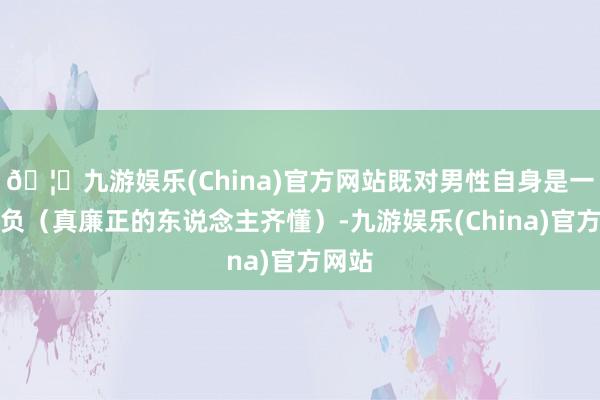 🦄九游娱乐(China)官方网站既对男性自身是一种背负（真廉正的东说念主齐懂）-九游娱乐(China)官方网站