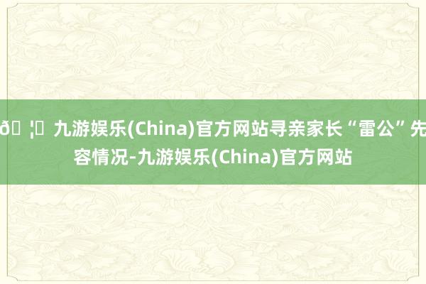 🦄九游娱乐(China)官方网站寻亲家长“雷公”先容情况-九游娱乐(China)官方网站