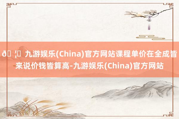 🦄九游娱乐(China)官方网站课程单价在全成皆来说价钱皆算高-九游娱乐(China)官方网站