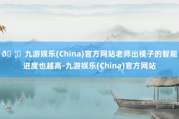 🦄九游娱乐(China)官方网站老师出模子的智能进度也越高-九游娱乐(China)官方网站