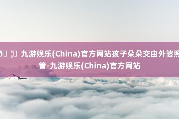 🦄九游娱乐(China)官方网站孩子朵朵交由外婆照管-九游娱乐(China)官方网站