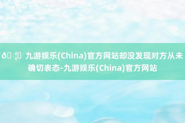 🦄九游娱乐(China)官方网站却没发现对方从未确切表态-九游娱乐(China)官方网站