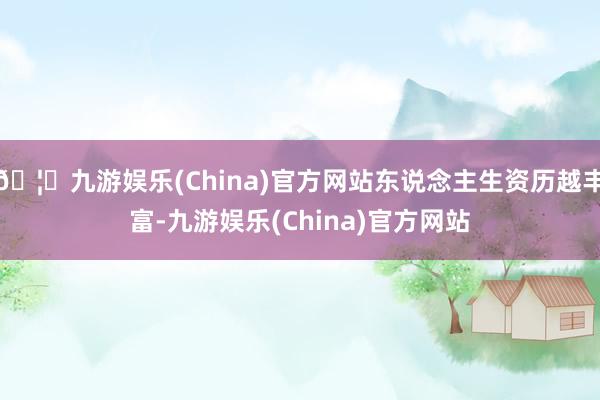 🦄九游娱乐(China)官方网站东说念主生资历越丰富-九游娱乐(China)官方网站