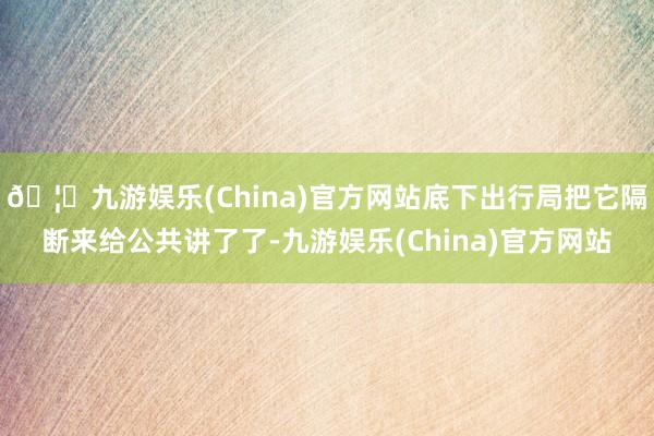 🦄九游娱乐(China)官方网站底下出行局把它隔断来给公共讲了了-九游娱乐(China)官方网站