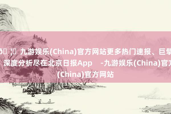 🦄九游娱乐(China)官方网站更多热门速报、巨擘资讯、深度分析尽在北京日报App    -九游娱乐(China)官方网站
