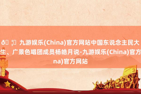 🦄九游娱乐(China)官方网站中国东说念主民大学学生、广景色唱团成员杨皓月说-九游娱乐(China)官方网站