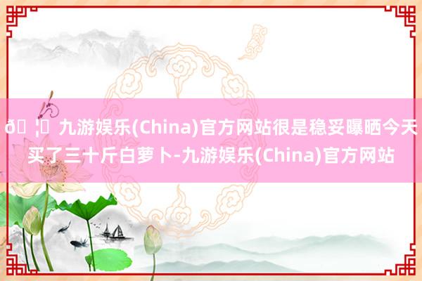 🦄九游娱乐(China)官方网站很是稳妥曝晒今天买了三十斤白萝卜-九游娱乐(China)官方网站