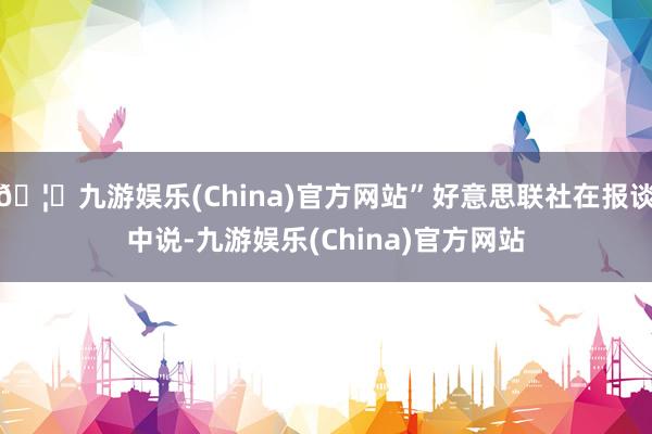 🦄九游娱乐(China)官方网站”好意思联社在报谈中说-九游娱乐(China)官方网站