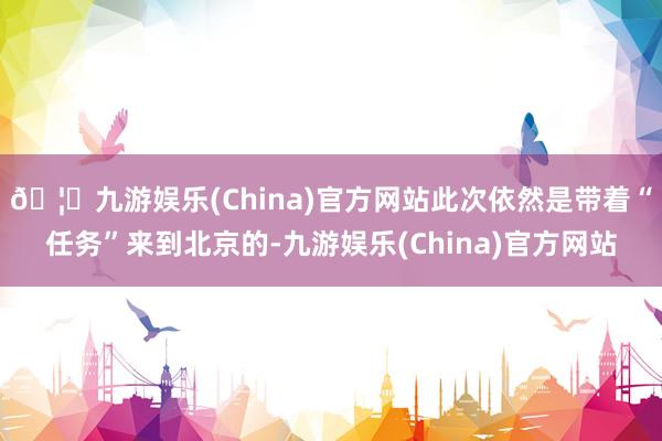 🦄九游娱乐(China)官方网站此次依然是带着“任务”来到北京的-九游娱乐(China)官方网站