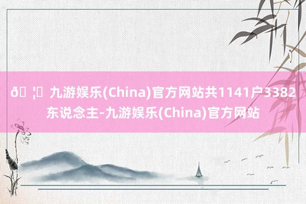 🦄九游娱乐(China)官方网站共1141户3382东说念主-九游娱乐(China)官方网站
