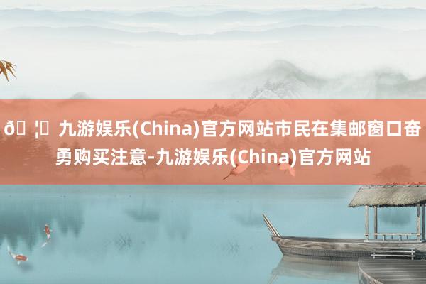 🦄九游娱乐(China)官方网站市民在集邮窗口奋勇购买注意-九游娱乐(China)官方网站