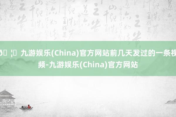 🦄九游娱乐(China)官方网站前几天发过的一条视频-九游娱乐(China)官方网站