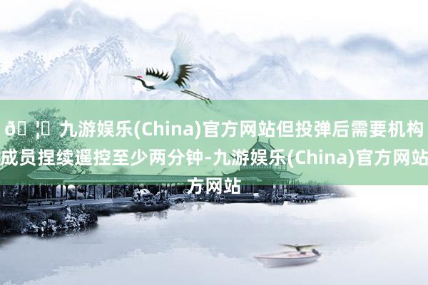 🦄九游娱乐(China)官方网站但投弹后需要机构成员捏续遥控至少两分钟-九游娱乐(China)官方网站
