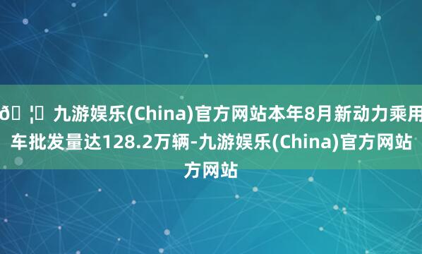🦄九游娱乐(China)官方网站本年8月新动力乘用车批发量达128.2万辆-九游娱乐(China)官方网站