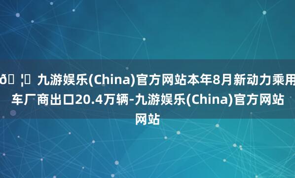 🦄九游娱乐(China)官方网站本年8月新动力乘用车厂商出口20.4万辆-九游娱乐(China)官方网站