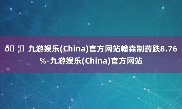 🦄九游娱乐(China)官方网站　　翰森制药跌8.76%-九游娱乐(China)官方网站