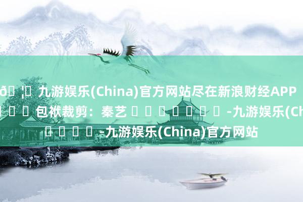 🦄九游娱乐(China)官方网站尽在新浪财经APP            						包袱裁剪：秦艺 							-九游娱乐(China)官方网站