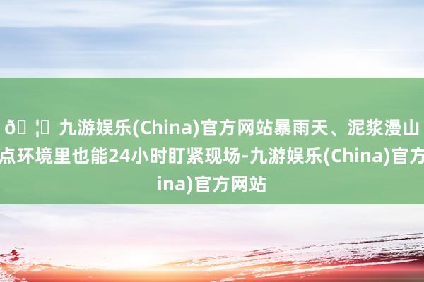 🦄九游娱乐(China)官方网站暴雨天、泥浆漫山的极点环境里也能24小时盯紧现场-九游娱乐(China)官方网站