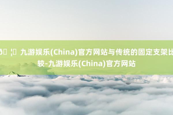 🦄九游娱乐(China)官方网站与传统的固定支架比较-九游娱乐(China)官方网站