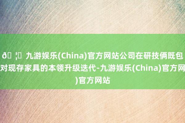 🦄九游娱乐(China)官方网站公司在研技俩既包含对现存家具的本领升级迭代-九游娱乐(China)官方网站