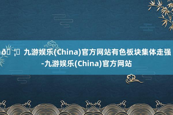 🦄九游娱乐(China)官方网站　　有色板块集体走强-九游娱乐(China)官方网站