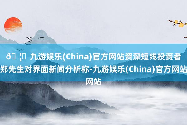 🦄九游娱乐(China)官方网站　　资深短线投资者郑先生对界面新闻分析称-九游娱乐(China)官方网站