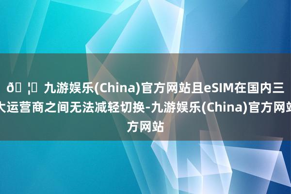 🦄九游娱乐(China)官方网站且eSIM在国内三大运营商之间无法减轻切换-九游娱乐(China)官方网站