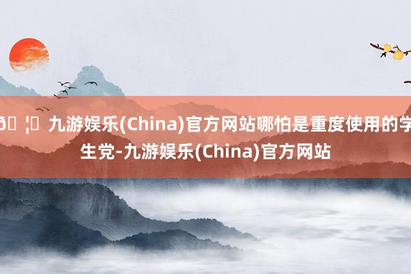 🦄九游娱乐(China)官方网站哪怕是重度使用的学生党-九游娱乐(China)官方网站