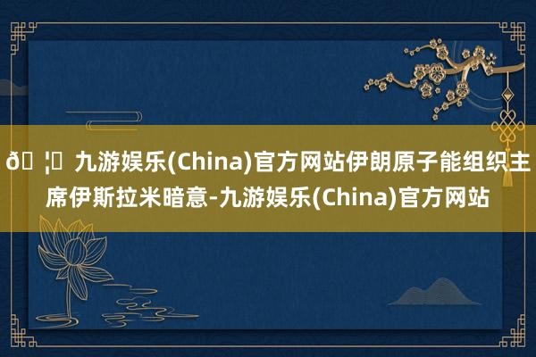 🦄九游娱乐(China)官方网站伊朗原子能组织主席伊斯拉米暗意-九游娱乐(China)官方网站