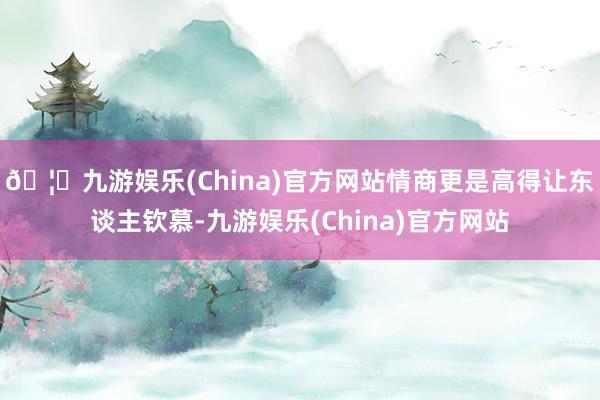 🦄九游娱乐(China)官方网站情商更是高得让东谈主钦慕-九游娱乐(China)官方网站