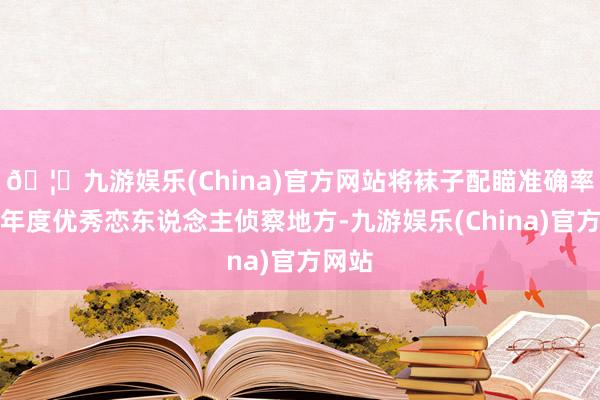 🦄九游娱乐(China)官方网站将袜子配瞄准确率计入年度优秀恋东说念主侦察地方-九游娱乐(China)官方网站
